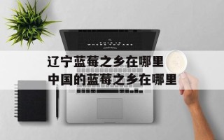 辽宁蓝莓之乡在哪里 中国的蓝莓之乡在哪里