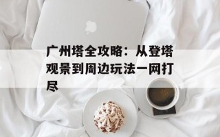 广州塔全攻略：从登塔观景到周边玩法一网打尽