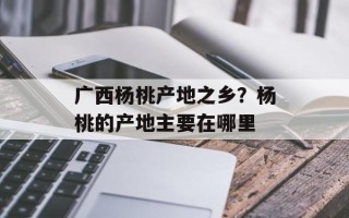 广西杨桃产地之乡？杨桃的产地主要在哪里
