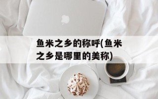 鱼米之乡的称呼(鱼米之乡是哪里的美称)