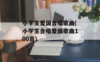 小学生爱国合唱歌曲(小学生合唱爱国歌曲100首)