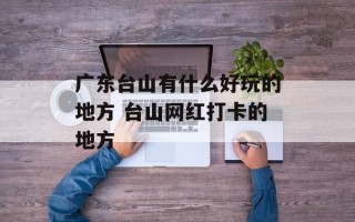 广东台山有什么好玩的地方 台山网红打卡的地方