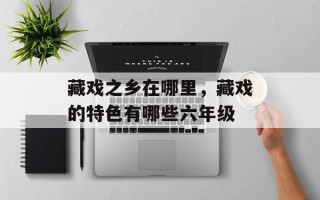 藏戏之乡在哪里，藏戏的特色有哪些六年级