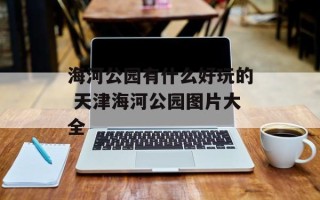 海河公园有什么好玩的 天津海河公园图片大全