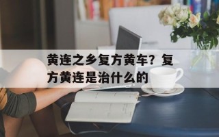 黄连之乡复方黄车？复方黄连是治什么的