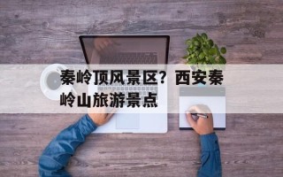 秦岭顶风景区？西安秦岭山旅游景点