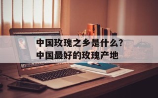 中国玫瑰之乡是什么？中国最好的玫瑰产地
