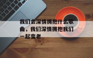 我们会深情拥抱什么歌曲，我们深情拥抱我们一起变老