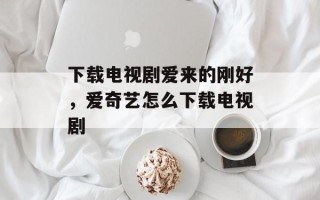 下载电视剧爱来的刚好，爱奇艺怎么下载电视剧