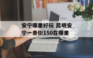 安宁哪里好玩 昆明安宁一条街150在哪里