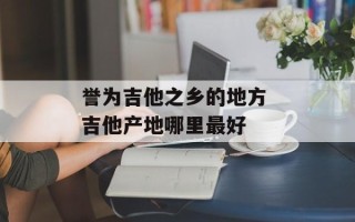誉为吉他之乡的地方 吉他产地哪里最好