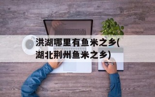 洪湖哪里有鱼米之乡(湖北荆州鱼米之乡)