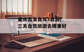 重庆出发自驾3日游(三天自驾旅游去哪里好)