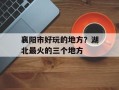 襄阳市好玩的地方？湖北最火的三个地方