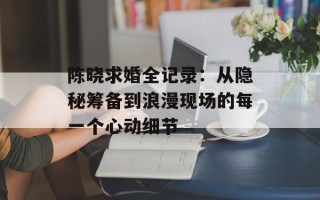 陈晓求婚全记录：从隐秘筹备到浪漫现场的每一个心动细节