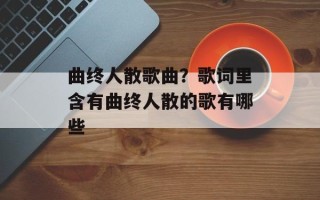 曲终人散歌曲？歌词里含有曲终人散的歌有哪些