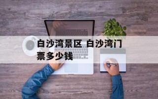 白沙湾景区 白沙湾门票多少钱