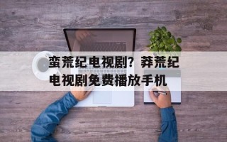 蛮荒纪电视剧？莽荒纪电视剧免费播放手机
