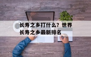 长寿之乡打什么？世界长寿之乡最新排名
