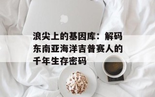 浪尖上的基因库：解码东南亚海洋吉普赛人的千年生存密码