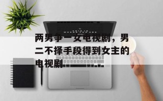 两男争一女电视剧，男二不择手段得到女主的电视剧