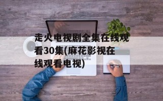 走火电视剧全集在线观看30集(麻花影视在线观看电视)