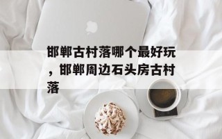 邯郸古村落哪个最好玩，邯郸周边石头房古村落