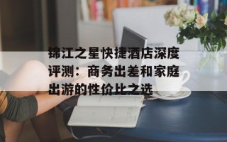 锦江之星快捷酒店深度评测：商务出差和家庭出游的性价比之选