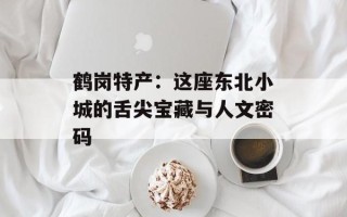 鹤岗特产：这座东北小城的舌尖宝藏与人文密码