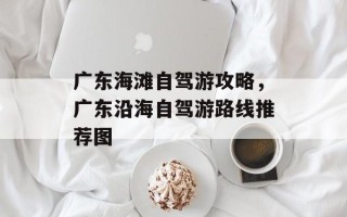 广东海滩自驾游攻略，广东沿海自驾游路线推荐图