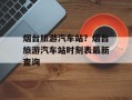 烟台旅游汽车站？烟台旅游汽车站时刻表最新查询