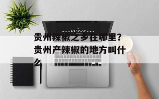贵州辣椒之乡在哪里？贵州产辣椒的地方叫什么