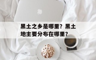 黑土之乡是哪里？黑土地主要分布在哪里？