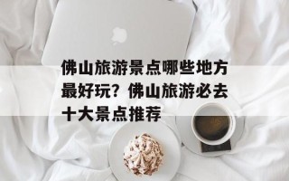 佛山旅游景点哪些地方最好玩？佛山旅游必去十大景点推荐