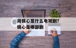 周镜心是什么电视剧？镜心是哪部剧