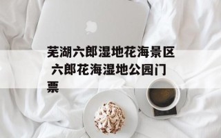 芜湖六郎湿地花海景区 六郎花海湿地公园门票