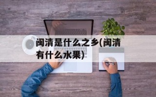 闽清是什么之乡(闽清有什么水果)