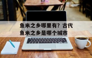 鱼米之乡哪里有？古代鱼米之乡是哪个城市