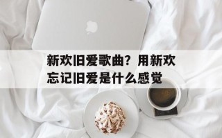 新欢旧爱歌曲？用新欢忘记旧爱是什么感觉