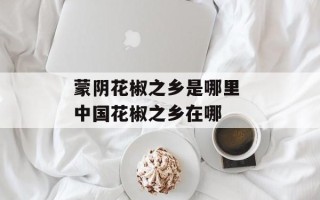蒙阴花椒之乡是哪里 中国花椒之乡在哪