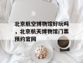 北京航空博物馆好玩吗，北京航天博物馆门票预约官网