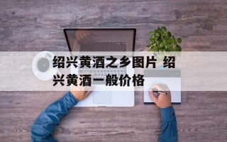 绍兴黄酒之乡图片 绍兴黄酒一般价格