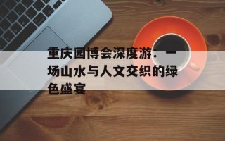 重庆园博会深度游：一场山水与人文交织的绿色盛宴