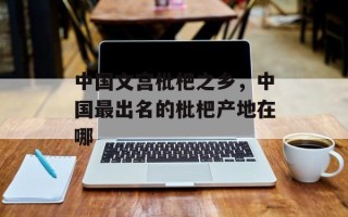 中国文宫枇杷之乡，中国最出名的枇杷产地在哪