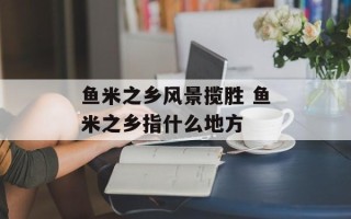 鱼米之乡风景揽胜 鱼米之乡指什么地方