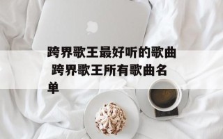跨界歌王最好听的歌曲 跨界歌王所有歌曲名单