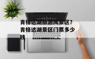 青格达湖旅游风景区？青格达湖景区门票多少钱