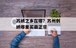 苏绣之乡在哪？苏州刺绣哪里买最正宗