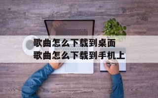 歌曲怎么下载到桌面 歌曲怎么下载到手机上