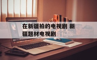 在新疆拍的电视剧 新疆题材电视剧
